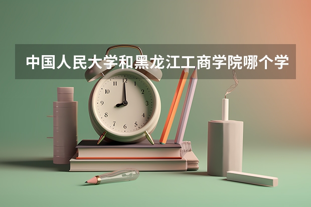中国人民大学和黑龙江工商学院哪个学校好 录取分数线对比