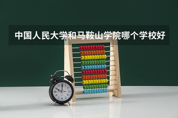 中国人民大学和马鞍山学院哪个学校好 录取分数线对比