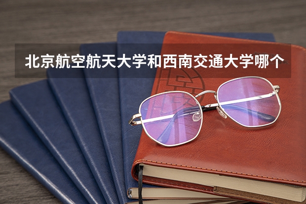 北京航空航天大学和西南交通大学哪个学校好 录取分数线对比