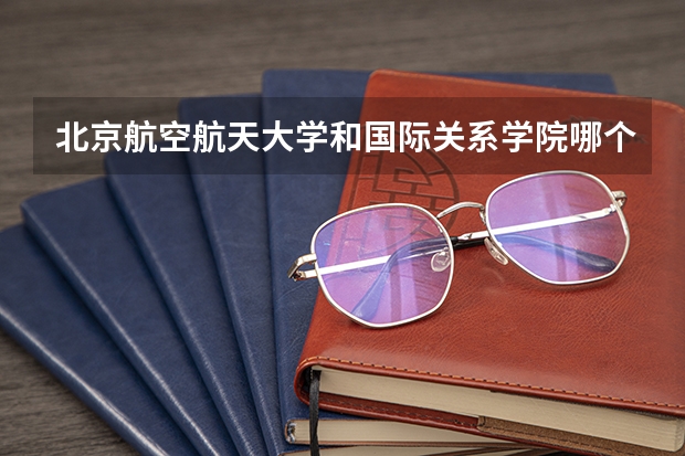 北京航空航天大学和国际关系学院哪个学校好 录取分数线对比