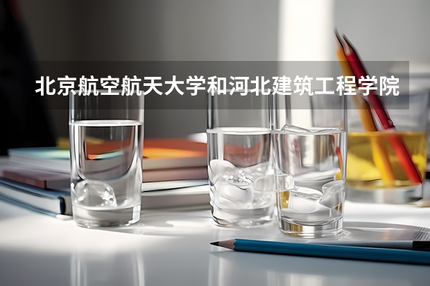 北京航空航天大学和河北建筑工程学院哪个学校好 录取分数线对比