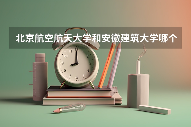 北京航空航天大学和安徽建筑大学哪个学校好 录取分数线对比