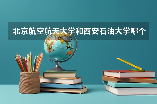 北京航空航天大学和西安石油大学哪个学校好 录取分数线对比