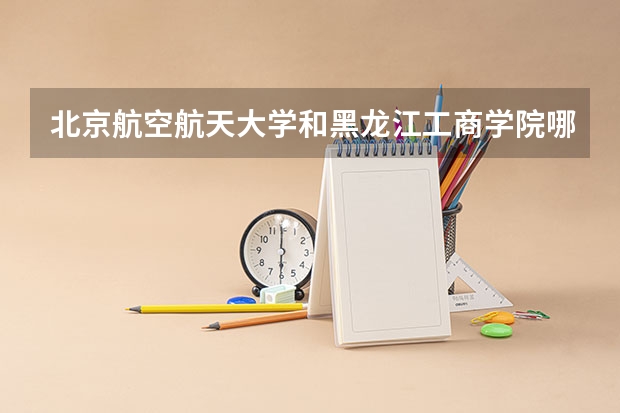 北京航空航天大学和黑龙江工商学院哪个学校好 录取分数线对比