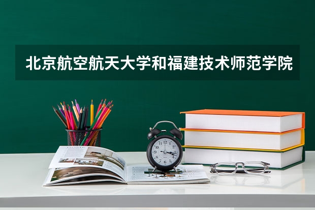 北京航空航天大学和福建技术师范学院哪个学校好 录取分数线对比