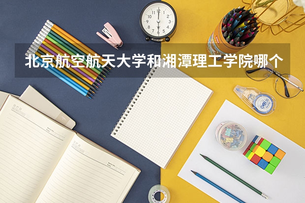 北京航空航天大学和湘潭理工学院哪个学校好 录取分数线对比