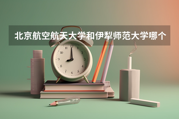 北京航空航天大学和伊犁师范大学哪个学校好 录取分数线对比