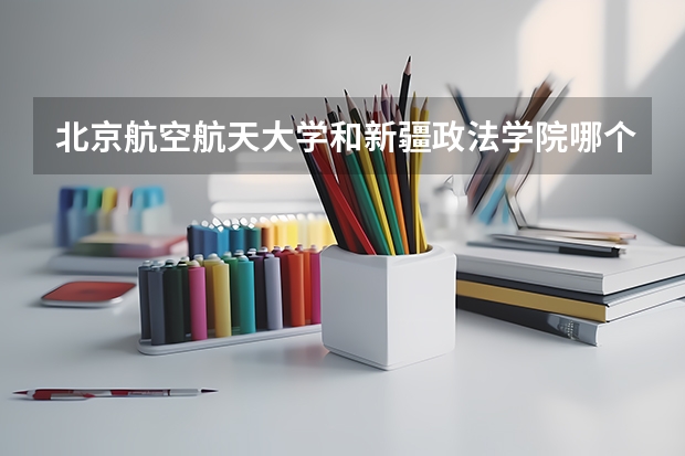 北京航空航天大学和新疆政法学院哪个学校好 录取分数线对比