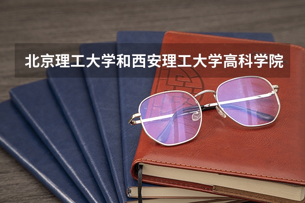 北京理工大学和西安理工大学高科学院哪个学校好 录取分数线对比
