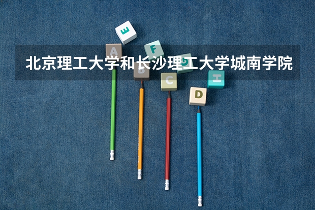 北京理工大学和长沙理工大学城南学院哪个学校好 录取分数线对比