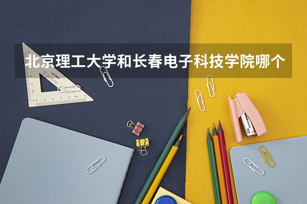 北京理工大学和长春电子科技学院哪个学校好 录取分数线对比