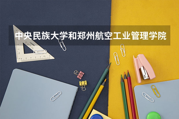 中央民族大学和郑州航空工业管理学院哪个学校好 录取分数线对比