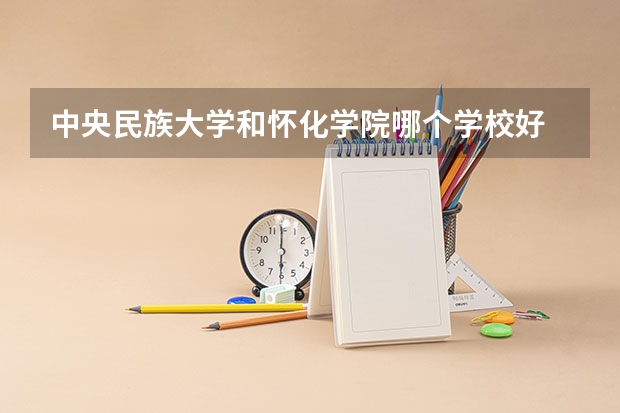 中央民族大学和怀化学院哪个学校好 录取分数线对比