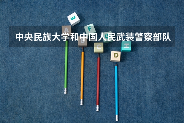 中央民族大学和中国人民武装警察部队警官学院哪个学校好 录取分数线对比