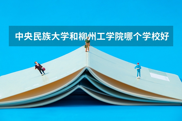中央民族大学和柳州工学院哪个学校好 录取分数线对比