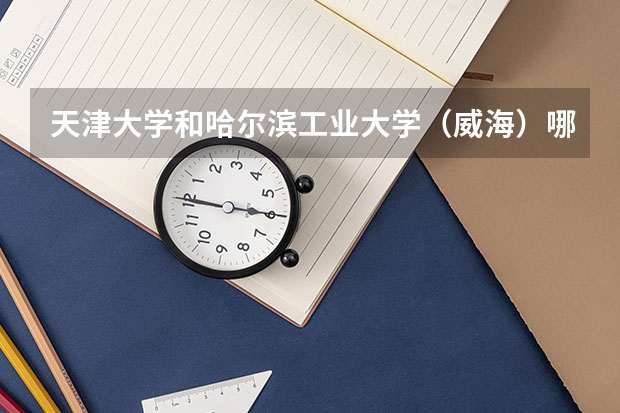 天津大学和哈尔滨工业大学（威海）哪个学校好 录取分数线对比
