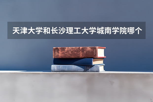 天津大学和长沙理工大学城南学院哪个学校好 录取分数线对比