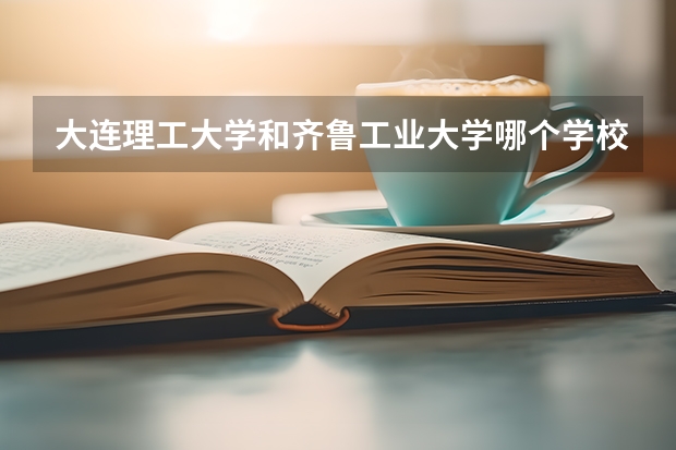 大连理工大学和齐鲁工业大学哪个学校好 录取分数线对比