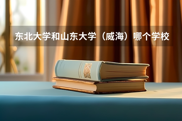 东北大学和山东大学（威海）哪个学校好 录取分数线对比