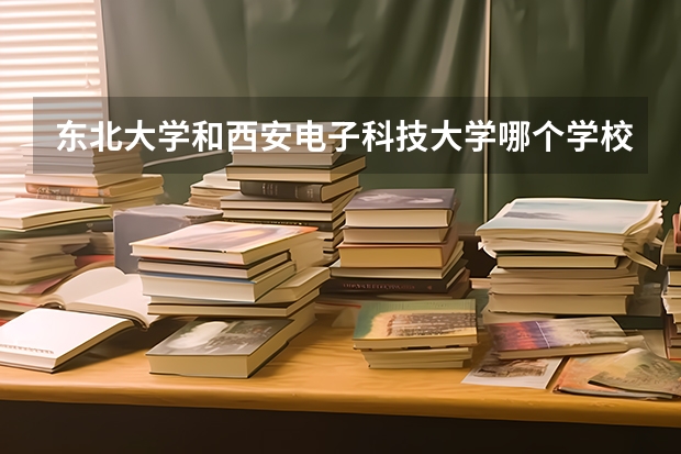东北大学和西安电子科技大学哪个学校好 录取分数线对比