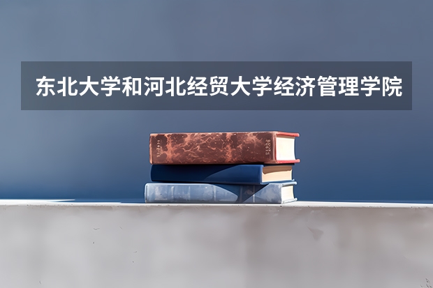 东北大学和河北经贸大学经济管理学院哪个学校好 录取分数线对比