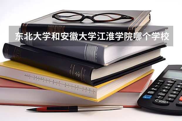 东北大学和安徽大学江淮学院哪个学校好 录取分数线对比