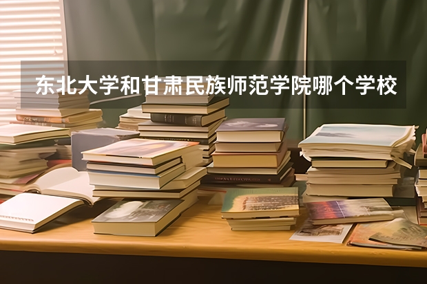 东北大学和甘肃民族师范学院哪个学校好 录取分数线对比