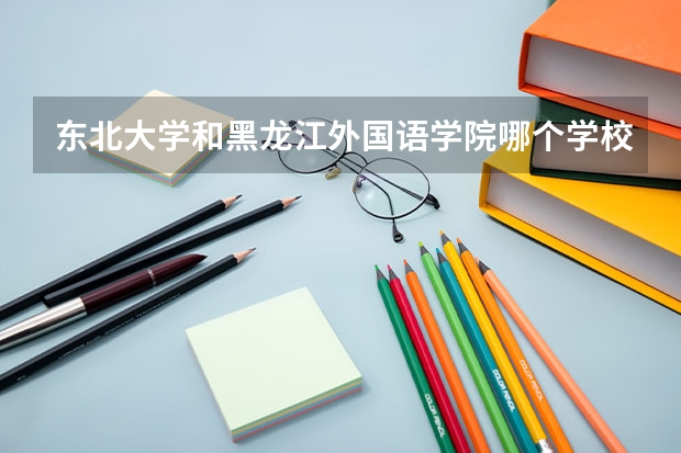 东北大学和黑龙江外国语学院哪个学校好 录取分数线对比