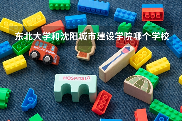 东北大学和沈阳城市建设学院哪个学校好 录取分数线对比