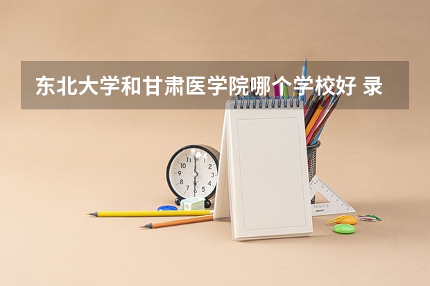 东北大学和甘肃医学院哪个学校好 录取分数线对比