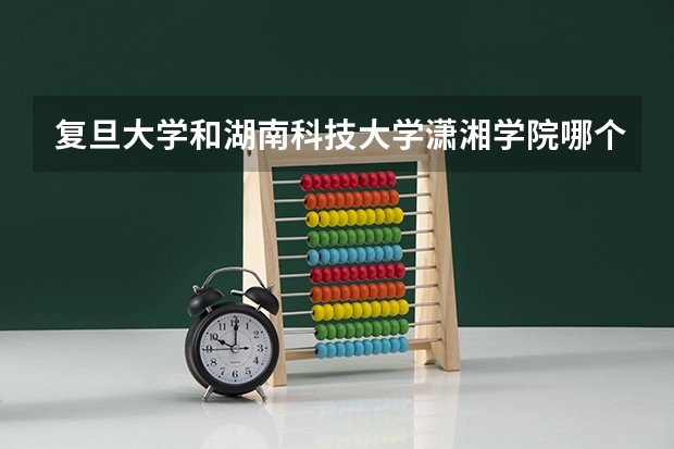 复旦大学和湖南科技大学潇湘学院哪个学校好 录取分数线对比
