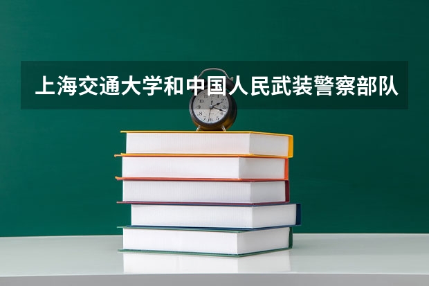 上海交通大学和中国人民武装警察部队警官学院哪个学校好 录取分数线对比