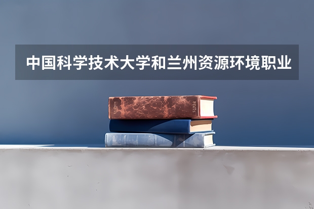 中国科学技术大学和兰州资源环境职业技术大学哪个学校好 录取分数线对比