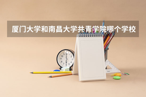 厦门大学和南昌大学共青学院哪个学校好 录取分数线对比
