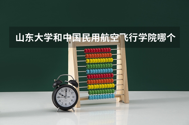 山东大学和中国民用航空飞行学院哪个学校好 录取分数线对比