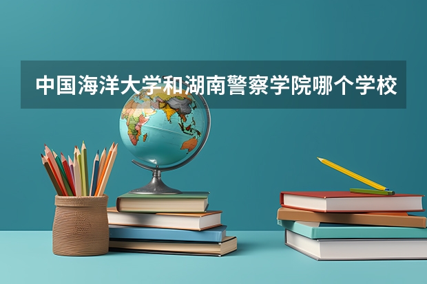 中国海洋大学和湖南警察学院哪个学校好 录取分数线对比