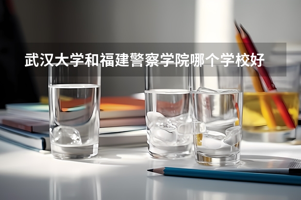 武汉大学和福建警察学院哪个学校好 录取分数线对比