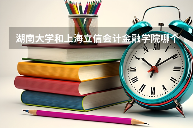 湖南大学和上海立信会计金融学院哪个学校好 录取分数线对比