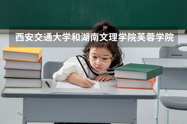 西安交通大学和湖南文理学院芙蓉学院哪个学校好 录取分数线对比