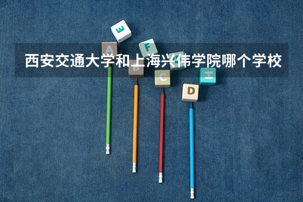 西安交通大学和上海兴伟学院哪个学校好 录取分数线对比