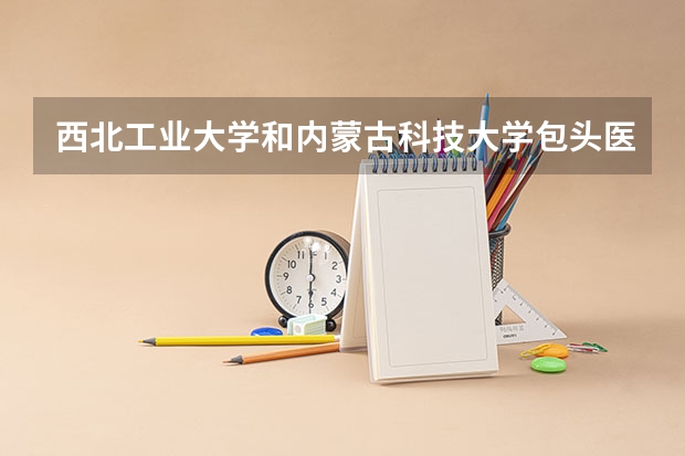 西北工业大学和内蒙古科技大学包头医学院哪个学校好 录取分数线对比