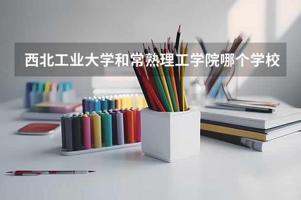 西北工业大学和常熟理工学院哪个学校好 录取分数线对比
