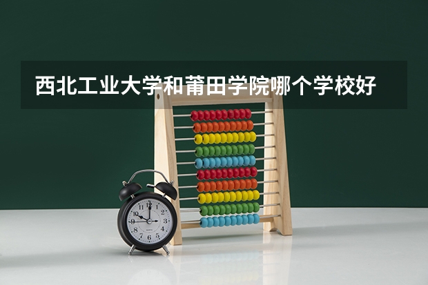 西北工业大学和莆田学院哪个学校好 录取分数线对比