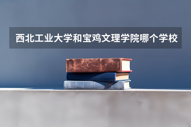 西北工业大学和宝鸡文理学院哪个学校好 录取分数线对比