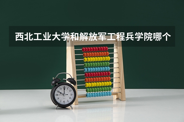 西北工业大学和解放军工程兵学院哪个学校好 录取分数线对比