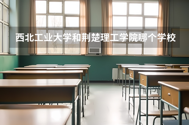 西北工业大学和荆楚理工学院哪个学校好 录取分数线对比