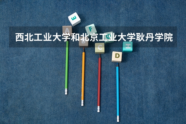 西北工业大学和北京工业大学耿丹学院哪个学校好 录取分数线对比