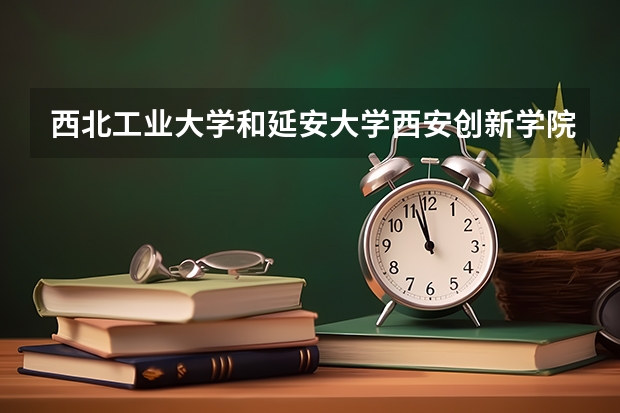 西北工业大学和延安大学西安创新学院哪个学校好 录取分数线对比