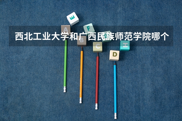西北工业大学和广西民族师范学院哪个学校好 录取分数线对比