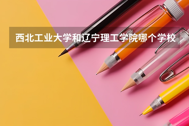 西北工业大学和辽宁理工学院哪个学校好 录取分数线对比